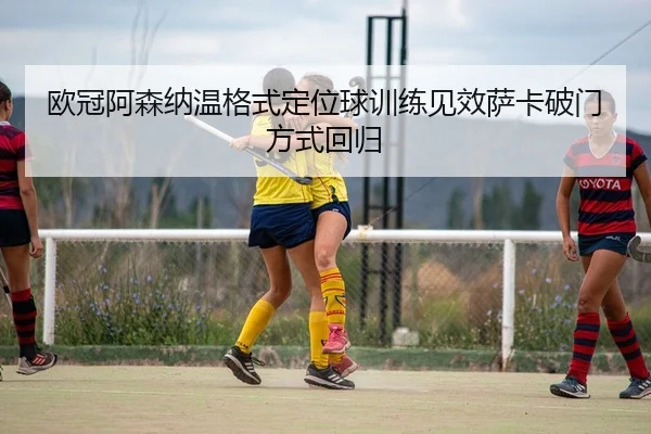欧冠阿森纳温格式定位球训练见效萨卡破门方式回归