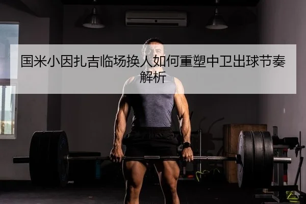 国米小因扎吉临场换人如何重塑中卫出球节奏解析