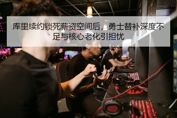 库里续约锁死薪资空间后，勇士替补深度不足与核心老化引担忧